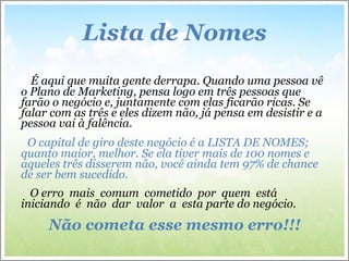 Lista de Nomes É aqui que muita gente derrapa. Quando uma pessoa vê o Plano de Marketing, pensa logo em três pessoas que farão o negócio e, juntamente com elas ficarão ricas. Se falar com as três e eles dizem não, já pensa em desistir e a pessoa vai à falência. O capital de giro deste negócio é a LISTA DE NOMES; quanto maior, melhor. Se ela tiver mais de 100 nomes e aqueles três disserem não, você ainda tem 97% de chance de ser bem sucedido. O erro  mais  comum  cometido  por  quem  está  iniciando  é  não  dar  valor  a  esta parte do negócio.  Não cometa esse mesmo erro!!! 