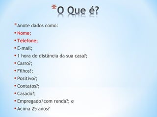 * Anote dados como:
• Nome;
• Telefone;
• E-mail;
• 1 hora de distância da sua casa?;
• Carro?;
• Filhos?;
• Positivo?;
• Contatos?;
• Casado?;
• Empregado/com renda?; e
• Acima 25 anos?
 