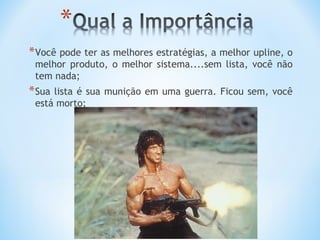 * Você pode ter as melhores estratégias, a melhor upline, o
 melhor produto, o melhor sistema....sem lista, você não
 tem nada;
* Sualista é sua munição em uma guerra. Ficou sem, você
 está morto;
 
