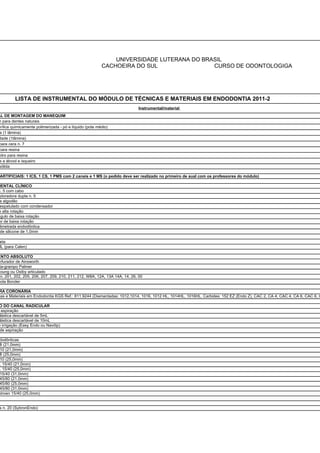 UNIVERSIDADE LUTERANA DO BRASIL
                                                         CACHOEIRA DO SUL                CURSO DE ODONTOLOGIGA




         LISTA DE INSTRUMENTAL DO MÓDULO DE TÉCNICAS E MATERIAIS EM ENDODONTIA 2011-2
                                                                            Instrumental/material
AL DE MONTAGEM DO MANEQUIM
m para dentes naturais
crílica quimicamente polimerizada - pó e líquido (pote médio)
 a (1 lâmina)
dade (1lâmina)
 para cera n. 7
 para resina
 idro para resina
 a a álcool e isqueiro
sólida

 ARTIFICIAIS: 1 ICS, 1 CS, 1 PMS com 2 canais e 1 MS (o pedido deve ser realizado no primeiro de aual com os professores do módulo)

MENTAL CLÍNICO
n. 5 com cabo
 ploradora dupla n. 5
 a algodão
 espatulado com condensador
e alta rotação
ngulo de baixa rotação
or de baixa rotação
 limetrada endodôntica
 de silicone de 1,0mm

 eta
ML (para Calen)

ENTO ABSOLUTO
erfurador de Ainsworth
 ta-grampo Palmer
Young ou Ostby articulado
  n. 201, 202, 205, 206, 207, 209, 210, 211, 212, W8A, 12A, 13A 14A, 14, 26, 00
cola Bonder

RA CORONÁRIA
cas e Materiais em Endodontia KGS Ref.: 811.9244 (Diamantadas: 1012,1014, 1016, 1012 HL, 1014HL, 1016HL. Carbides: 152 EZ (Endo Z), CAC 2, CA 4, CAC 4, CA 6, CAC 6, C

O DO CANAL RADICULAR
  aspiração
 lástica descartável de 5mL
 lástica descartável de 10mL
e irrigação (Easy Endo ou Navitip)
 de aspiração

dodônticas
8 (21,0mm)
10 (21,0mm)
8 (25,0mm)
10 (25,0mm)
. 15/40 (21,0mm)
. 15/40 (25,0mm)
15/40 (31,0mm)
45/80 (21,0mm)
45/80 (25,0mm)
45/80 (31,0mm)
stroen 15/40 (25,0mm)


 s n. 20 (SybronEndo)
 