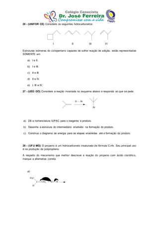 26 - (UNIFOR CE) Considere os seguintes hidrocarbonetos:
I II III IV
Estruturas isômeras do ciclopentano capazes de sofrer reação de adição, estão representadas
SOMENTE em
a) I e II.
b) I e III.
c) II e III.
d) II e IV.
e) I, III e IV.
27 - (UEG GO) Considere a reação mostrada no esquema abaixo e responda ao que se pede.
Br
H Br
a) Dê a nomenclatura IUPAC para o reagente e produto.
b) Desenhe a estrutura do intermediário envolvido na formação do produto.
c) Construa o diagrama de energia para as etapas envolvidas até a formação do produto.
28 - (UFU MG) O propeno é um hidrocarboneto insaturado de fórmula C3H6. Seu principal uso
é na produção de polipropileno.
A respeito do mecanismo que melhor descreve a reação do propeno com ácido clorídrico,
marque a alternativa correta.
a)
H3C
C
H
CH2 + Cl H
 