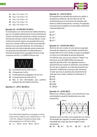 3
a) λágua < λar e fágua < far.
b) λágua > λar e fágua > far.
c) λágua > λar e fágua < far.
d) λágua > λar e fágua = far.
e) λágua < λar e fágua = far.
Questão 10 - (UNIFOR CE/2011)
O osciloscópio é um instrumento de medida eletrônico
que cria um gráfico bidimensional. O eixo horizontal do
monitor normalmente representa o tempo, tornando o
instrumento útil para mostrar sinais periódicos. O eixo
vertical comumente mostra uma grandeza física que
varia com o tempo. O filho de um técnico de televisão
observa o pai, que está utilizando um osciloscópio, e
percebe que uma onda ali gerada avança e passa por
um ponto por ele observado. Considerando que o
intervalo de tempo entre a passagem de duas cristas
sucessivas é de 0,2 s, é CORRETO afirmar que:
a) O comprimento de onda é 5,0 m.
b) A frequência é 5,0 Hz.
c) A velocidade de propagação é de 5,0 m/s.
d) O comprimento da onda é 0,2 m.
e) Não se tem informações para justificar
qualquer das afirmações anteriores.
Questão 11 - (PUC RJ/2011)
Uma onda eletromagnética se propaga no vácuo
como mostra a figura acima. Sabendo que c = 3,0
× 108
m/s, indique a frequência desta onda
eletromagnética em 109
Hertz (GHz).
a) 1,7. b) 2,4. c) 3,4. d) 4,7. e) 5,4.
Questão 12 - (UECE/2011)
As frequências de vibração dos átomos em sólidos, à
temperatura ambiente, são da ordem de 1013
Hz.
Considerando que no movimento de vibração cada
átomo se desloca linearmente, o tempo, em segundos,
necessário para completar mil ciclos deste movimento
é aproximadamente:
a) 10−3
.
b) 10−10
.
c) 1016
.
d) 10−16
.
Questão 13 - (UEFS BA/2011)
No forno de micro-ondas, há uma válvula ou gerador
chamado de magnetron, que trabalha convertendo a
energia elétrica em micro-ondas, as quais se propagam
no vácuo com velocidade de aproximadamente
3,0⋅105
km/s. Elas, por sua vez, vibram e “batem” nas
estruturas cerca de 2400 milhões de vezes por
segundo, gerando atrito. Essa agitação provoca o
aquecimento que cozinha os alimentos, mas também
faz com que se quebrem as moléculas presentes nos
alimentos, modificando a estrutura dos nutrientes.
O valor que mais se aproxima do comprimento de
onda das micro-ondas, medido em centímetros, é
a) 0,01
b) 0,10
c) 1,00
d) 10,00
e) 100,00
Questão 14 - (UPE/2011)
Observa-se, na figura a seguir, uma corda fixa em suas
extremidades na qual foi estabelecida uma onda
estacionária.
Qualquer ponto da corda, com exceção dos nós, efetua
10 oscilações por segundo. A ordem de grandeza da
velocidade das ondas que deram origem à onda
estacionária
A) 102
. B) 10–1
. C) 101
. D) 10–2
. E) 100
 
