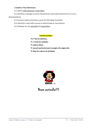 6) Cadeias e Teias Alimentares
       6.1.) Definir cadeia alimentar e nível trófico;
       6.2.) Identificar e distinguir os vários intervenientes numa cadeia alimentar (P, C1, C2, C3…,
Decompositores);
       6.3.) Construir cadeias alimentares a partir de informações fornecidas;
       6.4.) Identificar o nível trófico ao qual um determinado ser vivo pertence;
       6.5.) Distinguir ser vivo autotrófico de heterotrófico;




                                              Consulta também:
                                1.ª lista de objetivos;
                                 1.º teste de avaliação;
                                 caderno diário;
                                 manual ( particularmente da página 26 à página 61);
                                 fichas do caderno de atividades.




                                           Bom estudo!!!




Lista de Objetivos para o 2.º Teste de Avaliação                                         8.ºano (2011-2012)
 