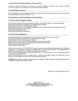 3. Documentos a serem apresentados no ato da matrícula

A matrícula deverá ser efetuada na Secretaria de Controle Acadêmico do Campus para o qual o candidato
concorreu no período a ser divulgado no ato da publicação dos resultados.

3.1 Da efetivação da matrícula

3.1.1 O candidato que não comparecer para efetivar a matricula nos prazos determinados perderá o direito à vaga
(Portaria Ministerial n° 837 de 31/08/90, art. 10).

3.2 Documentos a serem apresentados no ato da matrícula

3.2.1 Ensino Técnico Integrado ao Médio

3.2.1.1 Histórico Escolar de Ensino Fundamental (antigo 1º grau) (ficha modelo 18) ou cópia autenticada;
3.2.1.2 Cópia da Carteira de Identidade (com apresentação do original);
3.2.1.3 Cópia do CPF (com apresentação do original);
3.2.1.4 Certidão negativa ou comprovação de quitação eleitoral da última eleição, para maiores de 18 anos;
3.2.1.5 Procuração (quando por terceiros);
3.2.1.6 02 (duas) fotos 3x4 atuais;
3.2.1.7 Cópia da certidão de nascimento.

3.3 Curso Técnico Subsequente

3.3.1 Histórico Escolar de Ensino Médio (antigo 2º grau) (ficha modelo 19) ou cópia autenticada;
3.3.2 Cópia da Carteira de Identidade (com apresentação do original);
3.3.3 Cópia do CPF (com apresentação do original);
3.3.4 Certidão negativa ou comprovação de quitação eleitoral da última eleição;
3.3.5 Documento comprobatório de regularidade com o Serviço Militar (cópia);
3.3.6 Procuração (quando por terceiros);
3.3.7 02 (duas) fotos 3x4 atuais.

3.4 No ato da matrícula, o IF SERTÃO-PE procederá à análise da documentação apresentada pelos candidatos
classificados. A constatação de quaisquer irregularidades na documentação implicará na desclassificação do
candidato, a qualquer tempo, sem prejuízo das medidas legais cabíveis.
3.5 O candidato matriculado deverá obrigatoriamente cursar o 1° semestre letivo do curso, caso contrário perderá
o vínculo com o IF SERTÃO-PE.
3.6 As visitas técnicas, bem como as aulas práticas e aulas de recuperação, poderão ser ministradas em turno
oposto, e/ou aos sábados, de acordo com a necessidade de cada curso.

ATENÇÃO:     De acordo com a Portaria nº 1.862 do MEC, de 22 de dezembro de 1992, é vedada a ocupação simultânea de mais de
uma vaga em Instituição Pública Federal de Ensino.




                                                                                     Petrolina, PE, 22 de dezembro de 2011.




                                       Prof. Dr. Erbs Cintra de Souza Gomes
                                 Presidente da Comissão Permanente de Processos Seletivos – CPPS
                                               Portaria nº 269, de 20 de junho de 2011
 