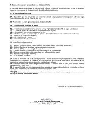 3. Documentos a serem apresentados no ato da matrícula

A matrícula deverá ser efetuada na Secretaria de Controle Acadêmico do Campus para o qual o candidato
concorreu no período a ser divulgado no ato da publicação dos resultados.

3.1 Da efetivação da matrícula

3.1.1 O candidato que não comparecer para efetivar a matricula nos prazos determinados perderá o direito à vaga
(Portaria Ministerial n° 837 de 31/08/90, art. 10).

3.2 Documentos a serem apresentados no ato da matrícula

3.2.1 Ensino Técnico Integrado ao Médio

3.2.1.1 Histórico Escolar de Ensino Fundamental (antigo 1º grau) (ficha modelo 18) ou cópia autenticada;
3.2.1.2 Cópia da Carteira de Identidade (com apresentação do original);
3.2.1.3 Cópia do CPF (com apresentação do original);
3.2.1.4 Certidão negativa ou comprovação de quitação eleitoral da última eleição, para maiores de 18 anos;
3.2.1.5 Procuração (quando por terceiros);
3.2.1.6 02 (duas) fotos 3x4 atuais;
3.2.1.7 Cópia da certidão de nascimento.

3.3 Curso Técnico Subsequente

3.3.1 Histórico Escolar de Ensino Médio (antigo 2º grau) (ficha modelo 19) ou cópia autenticada;
3.3.2 Cópia da Carteira de Identidade (com apresentação do original);
3.3.3 Cópia do CPF (com apresentação do original);
3.3.4 Certidão negativa ou comprovação de quitação eleitoral da última eleição;
3.3.5 Documento comprobatório de regularidade com o Serviço Militar (cópia);
3.3.6 Procuração (quando por terceiros);
3.3.7 02 (duas) fotos 3x4 atuais.

3.4 No ato da matrícula, o IF SERTÃO-PE procederá à análise da documentação apresentada pelos candidatos
classificados. A constatação de quaisquer irregularidades na documentação implicará na desclassificação do
candidato, a qualquer tempo, sem prejuízo das medidas legais cabíveis.
3.5 O candidato matriculado deverá obrigatoriamente cursar o 1° semestre letivo do curso, caso contrário perderá
o vínculo com o IF SERTÃO-PE.
3.6 As visitas técnicas, bem como as aulas práticas e aulas de recuperação, poderão ser ministradas em turno
oposto, e/ou aos sábados, de acordo com a necessidade de cada curso.

ATENÇÃO:     De acordo com a Portaria nº 1.862 do MEC, de 22 de dezembro de 1992, é vedada a ocupação simultânea de mais de
uma vaga em Instituição Pública Federal de Ensino.




                                                                                     Petrolina, PE, 22 de dezembro de 2011.




                                       Prof. Dr. Erbs Cintra de Souza Gomes
                                 Presidente da Comissão Permanente de Processos Seletivos – CPPS
                                                Portaria nº 269, de 20 de junho de 2011
 