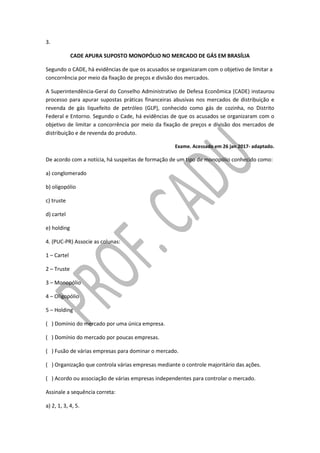 3.
CADE APURA SUPOSTO MONOPÓLIO NO MERCADO DE GÁS EM BRASÍLIA
Segundo o CADE, há evidências de que os acusados se organizaram com o objetivo de limitar a
concorrência por meio da fixação de preços e divisão dos mercados.
A Superintendência-Geral do Conselho Administrativo de Defesa Econômica (CADE) instaurou
processo para apurar supostas práticas financeiras abusivas nos mercados de distribuição e
revenda de gás liquefeito de petróleo (GLP), conhecido como gás de cozinha, no Distrito
Federal e Entorno. Segundo o Cade, há evidências de que os acusados se organizaram com o
objetivo de limitar a concorrência por meio da fixação de preços e divisão dos mercados de
distribuição e de revenda do produto.
Exame. Acessado em 26 jan 2017- adaptado.
De acordo com a notícia, há suspeitas de formação de um tipo de monopólio conhecido como:
a) conglomerado
b) oligopólio
c) truste
d) cartel
e) holding
4. (PUC-PR) Associe as colunas:
1 – Cartel
2 – Truste
3 – Monopólio
4 – Oligopólio
5 – Holding
( ) Domínio do mercado por uma única empresa.
( ) Domínio do mercado por poucas empresas.
( ) Fusão de várias empresas para dominar o mercado.
( ) Organização que controla várias empresas mediante o controle majoritário das ações.
( ) Acordo ou associação de várias empresas independentes para controlar o mercado.
Assinale a sequência correta:
a) 2, 1, 3, 4, 5.
 