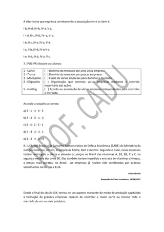 A alternativa que expressa corretamente a associação entre os itens é:
I-b, II–d, III–b, IV-a, V-c.
I – d, II-c, III-b, IV- e, V- a.
I-b, II-c, III-e, IV-a, V-d.
I-c, II-b, III-d, IV-e,V-a.
I-e, II-d, III-b, IV-a, V-c.
7. (PUC-PR) Associe as colunas:
1 - Cartel
2 - Truste
3 - Monopólio
4 - Oligopólio
5 - Holding
( ) Domínio do mercado por uma única empresa.
( ) Domínio do mercado por poucas empresas.
( ) Fusão de várias empresas para dominar o mercado.
( ) Organização que controla várias empresas mediante o controle
majoritário das ações.
( ) Acordo ou associação de várias empresas independentes para controlar
o mercado.
Assinale a sequência correta:
a) 2 - 1 - 3 - 4 - 5
b) 4 - 2 - 5 - 1 - 3
c) 3 - 4 - 2 - 5 - 1
d) 5 - 4 - 2 - 3 - 1
e) 1 - 2 - 4 - 3 – 5
8. (UERJ-RJ) Brasília - O Conselho Administrativo de Defesa Econômica (CADE) do Ministério da
Justiça condenou, ontem, as empresas Roche, Basf e Aventis. Segundo o Cade, essas empresas
teriam restringido a oferta e elevado os preços no Brasil das vitaminas A, B2, B5, C e E, na
segunda metade dos anos 90. Elas também teriam impedido a entrada de vitaminas chinesas,
a preços mais baratos, no Brasil. As empresas já haviam sido condenadas por práticas
semelhantes na Europa e EUA.
Juliano Basile
Adaptado de Valor Econômico, 12/04/2007
Desde o final do século XIX, tornou-se um aspecto marcante do modo de produção capitalista
a formação de grandes empresas capazes de controlar a maior parte ou mesmo todo o
mercado de um ou mais produtos.
 