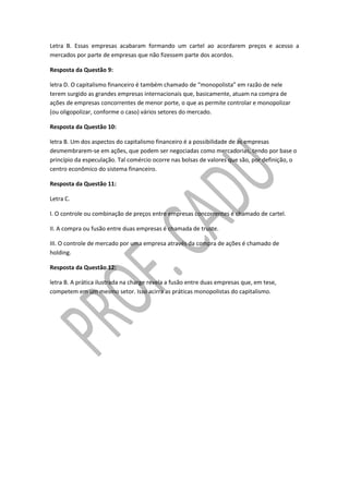 Letra B. Essas empresas acabaram formando um cartel ao acordarem preços e acesso a
mercados por parte de empresas que não fizessem parte dos acordos.
Resposta da Questão 9:
letra D. O capitalismo financeiro é também chamado de “monopolista” em razão de nele
terem surgido as grandes empresas internacionais que, basicamente, atuam na compra de
ações de empresas concorrentes de menor porte, o que as permite controlar e monopolizar
(ou oligopolizar, conforme o caso) vários setores do mercado.
Resposta da Questão 10:
letra B. Um dos aspectos do capitalismo financeiro é a possibilidade de as empresas
desmembrarem-se em ações, que podem ser negociadas como mercadorias, tendo por base o
princípio da especulação. Tal comércio ocorre nas bolsas de valores que são, por definição, o
centro econômico do sistema financeiro.
Resposta da Questão 11:
Letra C.
I. O controle ou combinação de preços entre empresas concorrentes é chamado de cartel.
II. A compra ou fusão entre duas empresas é chamada de truste.
III. O controle de mercado por uma empresa através da compra de ações é chamado de
holding.
Resposta da Questão 12:
letra B. A prática ilustrada na charge revela a fusão entre duas empresas que, em tese,
competem em um mesmo setor. Isso acirra as práticas monopolistas do capitalismo.
 