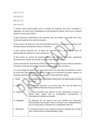 b) 4, 2, 5, 1, 3.
c) 3, 4, 2, 5, 1.
d) 5, 4, 2, 3, 1.
e) 1, 2, 4, 3, 5.
5. Existem várias denominações para as junções de empresas, tais como monopólios e
oligopólios. Há ainda outras modalidades de concentração de capitais. Dentre elas, é possível
destacar o cartel, que se define:
a) pela autonomia administrativa das empresas, mas que dividem o mercado entre elas,
através principalmente do controle de preços.
b) pela compra de ações por parte de instituições financeiras, que passam a controlar uma
série de empresas de diferentes setores econômicos.
c) pelo controle exercido por um grupo de empresas sobre a produção e venda de
determinadas mercadorias ou ramos econômicos.
d) pela prática de compra de empresas menores por parte de uma maior, negociando
posteriormente a divisão do mercado com o que restar das concorrentes.
e) pela supressão da concorrência comercial, fazendo com que uma única empresa controle a
produção e venda de mercadorias e serviços de determinado setor econômico.
6. A concentração de capital é uma das características mais marcantes do capitalismo a partir
do século XIX. Sobre esse assunto, associe os tipos de concentração de capital, expostos na
coluna da esquerda, com sua definição, que está na coluna da direita, abaixo.
I – Cartel
II - Truste
III - Holding
IV - Oligopólio
V - Monopólio
a) Inexistência de concorrência comercial em um determinado ramo da
economia.
b) Instituição financeira ou um banco que, por meio da compra de
ações, controla diferentes ramos da economia.
c) Grupo econômico que absorve os seus concorrentes menores e,
depois disso, negocia com os competidores remanescentes a
dominação do mercado consumidor.
d) Empresas de um mesmo ramo que mantêm sua autonomia
administrativa, mas decidem “fatiar o mercado” com o estabelecimento
de um mesmo preço, acabando com a competição comercial.
e) Grupo de empresas que controla a venda ou produção de um dado
bem, influenciando sua disponibilidade e preço.
 