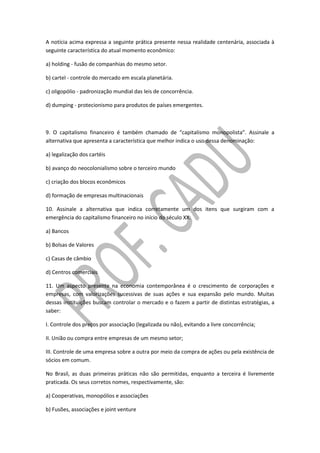 A notícia acima expressa a seguinte prática presente nessa realidade centenária, associada à
seguinte característica do atual momento econômico:
a) holding - fusão de companhias do mesmo setor.
b) cartel - controle do mercado em escala planetária.
c) oligopólio - padronização mundial das leis de concorrência.
d) dumping - protecionismo para produtos de países emergentes.
9. O capitalismo financeiro é também chamado de “capitalismo monopolista”. Assinale a
alternativa que apresenta a característica que melhor indica o uso dessa denominação:
a) legalização dos cartéis
b) avanço do neocolonialismo sobre o terceiro mundo
c) criação dos blocos econômicos
d) formação de empresas multinacionais
10. Assinale a alternativa que indica corretamente um dos itens que surgiram com a
emergência do capitalismo financeiro no início do século XX:
a) Bancos
b) Bolsas de Valores
c) Casas de câmbio
d) Centros comerciais
11. Um aspecto presente na economia contemporânea é o crescimento de corporações e
empresas, com valorizações sucessivas de suas ações e sua expansão pelo mundo. Muitas
dessas instituições buscam controlar o mercado e o fazem a partir de distintas estratégias, a
saber:
I. Controle dos preços por associação (legalizada ou não), evitando a livre concorrência;
II. União ou compra entre empresas de um mesmo setor;
III. Controle de uma empresa sobre a outra por meio da compra de ações ou pela existência de
sócios em comum.
No Brasil, as duas primeiras práticas não são permitidas, enquanto a terceira é livremente
praticada. Os seus corretos nomes, respectivamente, são:
a) Cooperativas, monopólios e associações
b) Fusões, associações e joint venture
 