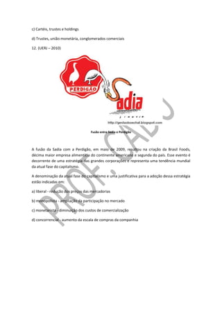 c) Cartéis, trustes e holdings
d) Trustes, união monetária, conglomerados comerciais
12. (UERJ – 2010)
Fusão entre Sadia e Perdigão
A fusão da Sadia com a Perdigão, em maio de 2009, resultou na criação da Brasil Foods,
décima maior empresa alimentícia do continente americano e segunda do país. Esse evento é
decorrente de uma estratégia das grandes corporações e representa uma tendência mundial
da atual fase do capitalismo.
A denominação da atual fase do capitalismo e uma justificativa para a adoção dessa estratégia
estão indicadas em:
a) liberal - redução dos preços das mercadorias
b) monopolista - ampliação da participação no mercado
c) monetarista - diminuição dos custos de comercialização
d) concorrencial - aumento da escala de compras da companhia
 