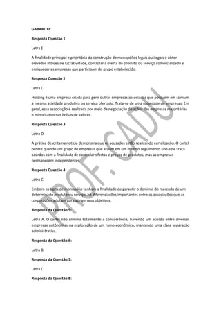 GABARITO:
Resposta Questão 1
Letra E
A finalidade principal e prioritária da construção de monopólios legais ou ilegais é obter
elevados índices de lucratividade, controlar a oferta do produto ou serviço comercializado e
enriquecer as empresas que participam do grupo estabelecido.
Resposta Questão 2
Letra C
Holding é uma empresa criada para gerir outras empresas associadas que possuem em comum
a mesma atividade produtiva ou serviço ofertado. Trata-se de uma sociedade de empresas. Em
geral, essa associação é realizada por meio da negociação de ações das empresas majoritárias
e minoritárias nas bolsas de valores.
Resposta Questão 3
Letra D
A prática descrita na notícia demonstra que os acusados estão realizando cartelização. O cartel
ocorre quando um grupo de empresas que atuam em um mesmo seguimento une-se e traça
acordos com a finalidade de controlar ofertas e preços de produtos, mas as empresas
permanecem independentes.
Resposta Questão 4
Letra C
Embora os tipos de monopólio tenham a finalidade de garantir o domínio do mercado de um
determinado produto ou serviço, há diferenciações importantes entre as associações que as
corporações adotam para atingir seus objetivos.
Resposta da Questão 5:
Letra A. O cartel não elimina totalmente a concorrência, havendo um acordo entre diversas
empresas autônomas na exploração de um ramo econômico, mantendo uma clara separação
administrativa.
Resposta da Questão 6:
Letra B.
Resposta da Questão 7:
Letra C.
Resposta da Questão 8:
 