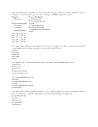 7) Na coluna da esquerda, encontram-se nomes de organelas celulares e, na coluna da direita, importantes processos
fisiológicos. Marque a sequência que representa a correlação CORRETA entre as duas colunas.
Organelas                 Processosfisiológicos
1 – Ribossomos            A – Síntese de ATP
2–                        B – Formação de grãos de
Retículoendoplasmático secreção
3 – Mitocôndria           C – Síntese de proteínas
4 – Lisossomos            D – Digestãointracelular
                          E – Neutralização de substâncias
5 – Aparelho de Golgi
                          tóxicas
a) 1A, 2B, 3D, 4C, 5E
b) 1B, 2D, 3E, 4A, 5C
c) 1C, 2E, 3A, 4D, 5B
d) 1C, 2B, 3A, 4D, 5E
e) 1E, 2D, 3A, 4B, 5C

8) O citoplasma das células procariotas é composto do citosol e do conjunto de milhares de substâncias, destacando
o material genético circular, que se concentra em uma região conhecida como:
a) núcleo
b) nucléolo
c) carioteca
d) nucleoide
e) RNA.

9) Os grânulos que, ao microscópio eletrônico, são vistos sobre o retículo endoplasmático são os:
a) ribossomos.
b) mitocôndrios.
c) citocromos.
d) corpúsculos de Golgi.
e) vacúolos de pinocitose.

10) A síntese de lipídios ocorre no:
a) nucléolo.
b) retículo endoplasmático liso.
c) citosol.
d) retículo endoplasmático rugoso.
e) citoesqueleto.

11) Células animais, quando privadas de alimento, passam a degradar partes de si mesmas como fonte de matéria-
prima para sobreviver. A organela citoplasmática diretamente responsável por essa degradação é
a) o aparelho de Golgi.
b) o centríolo.
c) o lisossomo.
d) a mitocôndria.
e) o ribossomo.
 