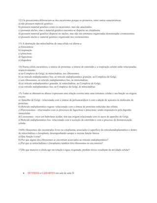 12) Os procariontes diferenciam-se dos eucariontes porque os primeiros, entre outras características:
a) não possuem material genético.
b) possuem material genético como os eucariontes, mas são anucleados.
c) possuem núcleo, mas o material genético encontra-se disperso no citoplasma.
d) possuem material genético disperso no núcleo, mas não em estruturas organizadas denominadas cromossomos.
e) possuem núcleo e material genético organizado nos cromossomos.

13) A destruição das mitocôndrias de uma célula vai alterar a:
a) fotossíntese.
b) respiração.
c) pinocitose.
d) fagocitose.
e) diapedese

14) Numa célula eucariótica, a síntese de proteínas, a síntese de esteróides e a respiração celular estão relacionadas,
respectivamente:
a) ao Complexo de Golgi, às mitocôndrias, aos ribossomos;
b) ao retículo endoplasmático liso, ao retículo endoplasmático granular, ao Complexo de Golgi;
c) aos ribossomos, ao retículo endoplasmático liso, às mitocôndrias;
d) ao retículo endoplasmático granular, às mitocôndrias, ao Complexo de Golgi;
e) ao retículo endoplasmático liso, ao Complexo de Golgi, às mitocôndrias.

15) Todas as alternativas abaixo expressam uma relação correta entre uma estrutura celular e sua função ou origem,
exceto:
a) Aparelho de Golgi - relacionado com a síntese de polissacarídeos e com a adição de açúcares às moléculas de
proteínas.
b) Retículo endoplasmático rugoso -relacionado com a síntese de proteínas reduzidas das células.
c) Peroxissomos - relacionados com os processos de fagocitose e pinocitose, sendo responsáveis pela digestão
intracelular.
d) Lisossomos - ricos em hidrolases ácidas, têm sua origem relacionada com os sacos do aparelho de Golgi.
e) Retículo endoplasmático liso -relacionado com a secreção de esteróides e com o processo de desintoxicação
celular.

16)Os ribossomos são encontrados livres no citoplasma, associados à superfície do retículoendoplasmático e dentro
de mitocôndrias e cloroplasto, desempenhando sempre a mesma função básica.
a) Que função é essa?
b) Por que alguns dos ribossomos se encontram associados ao retículo endoplasmático?
c) Por que as mitocôndrias e cloroplastos também têm ribossomos no seu interior?

17)De que maneira a célula age em relação à água oxigenada, produto tóxico resultante da atividade celular?




         DÚVIDAS e GABARITO em sala de aula 
 