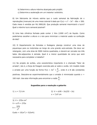 b) Determine a altura máxima alcançada pelo projétil.
      c) Determine a aceleração em um instante t arbitrário.


8) Um fabricante de móveis estima que o custo semanal da fabricação de x
reproduções (manuais) de uma mesa colonial é dado por C(x) = x3 – 3x2 – 80x + 500.
Cada mesa é vendida por R$ 2800,00. Que produção semanal maximizará o lucro?
Qual o máximo lucro semanal possível?


9) Uma lata cilíndrica fechada pode conter 1 litro (1000 cm3) de líquido. Como
poderíamos escolher a altura e o raio para minimizar o material usado na confecção
da lata?


10) O Departamento de Estradas e Rodagens planeja construir uma área de
piquenique para os motoristas ao longo de uma grande auto-estrada. Ela deve ser
retangular, com uma área de 5000 metros quadrados, e deverá ser cercada nos três
lados não-adjacentes à estrada. Qual é a menor quantidade de cerca que será
necessária para completar o trabalho?


11) No projeto de aviões, uma característica importante é o chamado “fator de
arraste”, isto é, a força de freagem exercida pelo ar sobre o avião. Um modelo mede
                                                    B
o arraste por uma função da forma F(v) = Av2 +           , onde A e B são constantes
                                                    v2

positivas. Descobre-se experimentalmente que o arraste é minimizado quando v =
                                                        B
160 mph. Use esta informação para encontrar a razão       .
                                                        A



                     Sugestões para a resolução e gabarito


1) x = 7,5 cm                                2) V = x(40 – 2x)(52 – 2x)
                                             x = 7,47 cm
__________________________________________________________________
3) V = 375π cm3
V = πr2h = 375π
     375
h=
     r2
Custo = 15(πr2) + 5(2πrh)
 