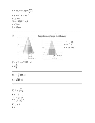 375
C = 15(πr2) + 5(2πr                   )
                                 r2
C = 15πr2 + 3750r           -1


C’(r) = 0
                  -2
30πr - 3750r           =0
r = 5 cm
h = 15 cm
___________________________________________________________________


4)                                        Fazendo semelhança de triângulos


                                                                         h    12
                                                                            =
                                                                        4−r    4
                                                                       h = 3(4 – r)




V = πr2h = πr2(3)(4 – r)
     8
r=
     3
____________________________________________________________________
         13
5) r =      15 m
         2

h = 23 15 m
____________________________________________________________________


            V
6) I =
           R +r
P = I2 R
             2
    V 
P=        R
   R + r 
P’(R) = 0
R=r
____________________________________________________________________
 