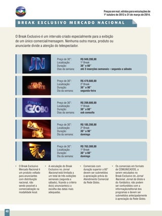 40
Preço de 30”: 	 R$ 185.280,00
Localização: 	 2º Break
Duração: 	 30” a 90”
Dia da semana: 	 domingo
Preço de 30”: 	 R$ 763.300,00
Localização: 	 1º Break
Duração: 	 30” a 60”
Dia da semana: 	 domingo
O Break Exclusivo é um intervalo criado especialmente para a exibição
de um único comercial/mensagem. Nenhuma outra marca, produto ou
anunciante divide a atenção do telespectador.
Preço de 30”: 	 R$ 479.680,00
Localização: 	 2º Break
Duração: 	 30” a 90”
Dia da semana: 	 segunda-feira
Preço de 30”: 	 R$ 949.280,00
Localização: 	 1º Break
Duração: 	 30” e 60”
Dias da semana:	 até 3 inserções semanais – segunda a sábado
Preço de 30”: 	 R$ 209.600,00
Localização: 	 1º Break
Duração: 	 30” a 60”
Dias da semana: 	 sob consulta
•	 O Break Exclusivo
Mercado Nacional é
um produto voltado
para anunciantes
com distribuição
nacional, não
sendo possível a
comercialização na
modalidade local.
•	 A veiculação do Break
Exclusivo no Jornal
Nacional está limitada a
um total de três exibições
semanais (segunda a
sábado), ficando a critério
do(s) anunciante(s) a
escolha das datas mais
adequadas.
•	 Comerciais com
duração superior a 60”
devem ser submetidos
à apreciação prévia do
Atendimento Comercial
da Rede Globo.
•	 Os comerciais em formato
de COMUNICADOS, a
serem veiculados no
Break Exclusivo do Jornal
Nacional, Jornal da Globo e
do Fantástico, não podem
ser confundidos com a
informação/editorial dos
programas e devem ser
submetidos antecipadamente
à apreciação da Rede Globo.
Preçosemreal,válidosparaveiculaçõesde
1º outubro de 2013 a 31 de março de 2014.
B R E A K E X C L U S I V O M E R C A D O N A C I O N A L
 