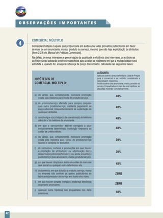 42
Comercial múltiplo é aquele que proporciona em áudio e/ou vídeo proveitos publicitários em favor
de mais de um anunciante, marca, produto ou serviço, mesmo que não haja explicitação de atributos
[item 2.2.6 do Manual de Práticas Comerciais].
Na defesa de seus interesses e preservação da qualidade e eficiência dos intervalos, as exibidoras
da Rede Globo adotarão critérios específicos para avaliar as hipóteses em que a multiplicidade será
admitida e, quando for, ensejará cobrança de preço diferenciado, calculada nas seguintes bases:
COMERCIAL MÚLTIPLO
O B S E R V A Ç Õ E S I M P O R T A N T E S
4
HIPÓTESES DE
COMERCIAL MÚLTIPLO:
a)	 do varejo, que, simplesmente, mencione promoção
criada pela indústria para venda de produto/serviço.
b)	de produto/serviço ofertado para compra conjunta
com outro produto/serviço, mediante pagamento de
preço adicional, independentemente de explicitação de
quaisquer atributos.
c)	 que divulgue o(s) código(s) de operadora(s) de telefonia
além do nº do telefone do anunciante.
d)	em que o consumidor estiver obrigado a usar
exclusivamente determinada instituição financeira ou
cartão de crédito/débito.
e)	 do varejo, que, simplesmente, mencione promoção
criada pela indústria para venda de produto/serviço
quando o varejista for exclusivo.
f)	 de concursos, sorteios e promoções em que houver
explicitação de atributo(s) ou adjetivação do(s)
respectivo(s)prêmio(s)/brinde(s),ou,ainda,proveito(s)
publicitário(s) para anunciante, marca, produto/serviço.
g)	 em que houver citação em áudio e/ou vídeo da marca de
rede social ou qualquer outra referência a ela.
h)	 do comércio, em que a alusão a produto, serviço, marca
ou empresa não contiver os apelos publicitários do
fabricante/prestador de serviço em áudio e/ou vídeo.
i)	 em que houver simples menção a endereço eletrônico
do próprio anunciante.
j)	 qualquer outra hipótese não enquadrada nos itens
anteriores.
ALÍQUOTA
Aplicada sobre o preço definido na Lista de Preços
para o comercial a ser exibido, considerada a
secundagem respectiva.
Incidirá sobre cada anunciante, marca, produto ou
serviço. Enquadrada em mais de uma hipótese, as
alíquotas incidirão cumulativamente.
40%
40%
40%
40%
20%
20%
40%
ZERO
ZERO
40%
 