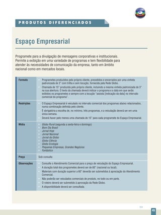 45
P R O D U T O S D I F E R E N C I A D O S
Espaço Empresarial
Programete para a divulgação de mensagens corporativas e institucionais.
Permite a exibição em uma variedade de programas e tem flexibilidade para
atender às necessidades de comunicação da empresa, tanto em âmbito
nacional como em mercados locais.
Formato	 •	 Programetes produzidos pelo próprio cliente, precedidos e encerrados por uma vinheta
		 padronizada de 3” com trilha e sem locução, fornecida pela Rede Globo.
	 •	 Chamada de 15” produzida pelo próprio cliente, incluindo a mesma vinheta padronizada de 3”
		 na sua abertura. O texto da chamada deverá indicar o programa e a data em que serão 		
		 exibidos os programetes e sempre com a locução “assista [indicação da data] no intervalo
		 comercial do programa”.
Restrições	 •	 O Espaço Empresarial é veiculado no intervalo comercial dos programas abaixo relacionados,
			 numa combinação definida pelo cliente.
	 •	 É obrigatória a escolha de, no mínimo, três programas, e a veiculação deverá ser em uma
		 única semana.
	 •	 Deverá haver pelo menos uma chamada de 15” para cada programete do Espaço Empresarial.
Mídia	 • 	 Globo Rural (segunda a sexta-feira e domingo)
	 •	 Bom Dia Brasil
	 •	 Jornal Hoje
	 •	 Jornal Nacional
	 •	 Jornal da Globo
	 •	 Globo Ciência
	 •	 Globo Ecologia
	 •	 Pequenas Empresas, Grandes Negócios
	 • 	 Fantástico
Preço	 Sob consulta
Observações	 •	 Consulte o Atendimento Comercial para o preço de veiculação do Espaço Empresarial.
	 •	 A duração total dos programetes deverá ser de 60” (nacional ou local).
	 •	 Materiais com duração superior a 60” deverão ser submetidos à apreciação do Atendimento 		
		Comercial.
	 •	 Não poderão ser veiculados comerciais de produto, no todo ou em parte.
	 •	 O roteiro deverá ser submetido à aprovação da Rede Globo.
	 •	 A disponibilidade deverá ser consultada.
>>
 
