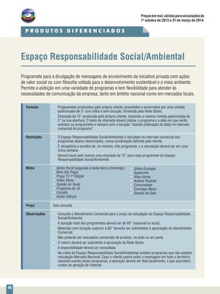 46
Espaço Responsabilidade Social/Ambiental
Programete para a divulgação de mensagens de envolvimento da iniciativa privada com ações
de valor social ou com filosofia voltada para o desenvolvimento sustentável e o meio ambiente.
Permite a exibição em uma variedade de programas e tem flexibilidade para atender às
necessidades de comunicação da empresa, tanto em âmbito nacional como em mercados locais.
Formato	 •	 Programetes produzidos pelo próprio cliente, precedidos e encerrados por uma vinheta
		 padronizada de 3” com trilha e sem locução, fornecida pela Rede Globo.
	 •	 Chamada de 15” produzida pelo próprio cliente, incluindo a mesma vinheta padronizada de
		 3” na sua abertura. O texto da chamada deverá indicar o programa e a data em que serão
		 exibidos os programetes e sempre com a locução “assista [indicação da data] no intervalo
		 comercial do programa”.
Restrições	 •	 O Espaço Responsabilidade Social/Ambiental é veiculado no intervalo comercial dos 		
		 programas abaixo relacionados, numa combinação definida pelo cliente.
	 •	 É obrigatória a escolha de, no mínimo, três programas, e a veiculação deverá ser em uma 	
		 única semana.
	 •	 Deverá haver pelo menos uma chamada de 15” para cada programete do Espaço
		 Responsabilidade Social/Ambiental.
Mídia	 •	 Globo Rural (segunda a sexta-feira e domingo)
	 •	 Bom Dia Praça
	 •	 Praça TV 1ª Edição
	 •	 Vídeo Show
	 •	 Sessão da Tarde
	 •	 Programa do Jô
	 •	 Corujão
	 •	 Globo Ciência
Preço	 Sob consulta
Observações	 •	 Consulte o Atendimento Comercial para o preço de veiculação do Espaço Responsabilidade
		Social/Ambiental.
	 •	 A duração total dos programetes deverá ser de 60” (nacional ou local).
	 •	 Materiais com duração superior a 60” deverão ser submetidos à apreciação do Atendimento 	
		Comercial.
	 •	 Não poderão ser veiculados comerciais de produto, no todo ou em parte.
	 •	 O roteiro deverá ser submetido à aprovação da Rede Globo.
	 •	 A disponibilidade deverá ser consultada.
	 •	 Na mídia do Espaço Responsabilidade Social/Ambiental existem programas que não aceitam 	
		 veiculação Mercado Nacional. Caso o cliente queira exibir a mensagem em todo o território 	
		 nacional usando esses programas, a operação deverá ser feita localmente, o que acarretará 	
		 custos de geração de material.
•	 Globo Ecologia
•	 Supercine
•	 Altas Horas
•	 Antena Paulista
•	 Comunidade
•	 Domingo Maior
•	 Sessão de Gala
P R O D U T O S D I F E R E N C I A D O S
Preçosemreal,válidosparaveiculaçõesde
1º outubro de 2013 a 31 de março de 2014.
 