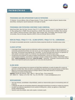 53
PROGRAMAS QUE NÃO APRESENTAM PLANO DE PATROCÍNIO
TV Globinho, Turma da Mônica, Sítio do Picapau Amarelo, TV Xuxa, Corujão, Corujão do Esporte, Sessão de Gala,
Santa Missa, AutoEsporte, Esporte Espetacular e Domingão do Faustão.
PROGRAMAS COM PATROCÍNIO CONFORME PLANO COMERCIAL
Globo Rural Diário, Bom Dia Praça, Encontro, Praça TV 1ª e 2ª Edições, Novela I, Novela II, Jornal Nacional, Novela
III, Show deTerça-feira II (TNOB), Show de Quinta-feira II (SHO5), Show de Quinta-feira III (SHQ3), Show de Sexta-
-feira II (SSUP), Festival de Sucessos, Globo Ciência, Globo Ecologia, Ação, Comunidade, Globo Educação, Globo
Universidade, Show de Domingo Vespertino (SHOV) e Show de Domingo Noturno (SHOD).
BOM DIA PRAÇA / PRAÇA TV 1ª ED. / GLOBO ESPORTE / PRAÇA TV 2ª ED. / COMUNIDADE
Em função de necessidade operacional, os patrocínios desses programas deverão ser veiculados praça a praça.
CLOSED CAPTION
•	 A tecnologia Closed Caption permite que deficientes auditivos acompanhem os diálogos e falas de programas e
comerciais produzidos/transmitidos com este recurso, por meio de legendas inseridas no vídeo de televisores com
esta função. Tecnicamente essas legendas são “escondidas” no sinal transmitido pela emissora e só aparecem no
vídeo quando é acionada a opção em um televisor com capacidade de decodificar esses sinais.
•	 Os patrocínios dos programas do quadro da página 48 apresentarão o recurso do Closed Caption nas suas
caracterizações de abertura, encerramento e passagem. Durante a exibição dessas vinhetas, a Rede Globo insere o
texto “[nome do programa] oferecimento: [marca do cliente]”. Importante: a produção é exclusivamente da Rede
Globo e está disponível apenas para programas com uma única cota de patrocínio.
GLOBO NEWS
•	 É facultativa aos patrocinadores dos programas da Rede Globo identificados no quadro da página 48 a compra do
patrocínio na Globo News. Não será aberta a possibilidade de patrocínio desses programas apenas na Globo News.
•	 Mapas de compra/autorizações/materiais de exibição relativos à Globo News deverão ser encaminhados
diretamente ao escritório da Globo News.
Endereço: Avenida das Américas, 1650 – Bloco 5 – Barra da Tijuca – Rio de Janeiro/RJ
CEP: 22640-101 – Telefone: (21) 2145-7785 – Fax: (21) 2145-7501 – E-mail: jrocha@globosat.com.br
MERCHANDISING
•	 Caso haja interesse, possibilidade e disponibilidade, poderão ser desenvolvidas ações de merchandising dentro do
programa.
•	 A realização das ações de merchandising depende da adequação/características do produto ao contexto do programa.
•	 As ações nos programas dependerão de uma reunião de briefing entre o cliente, sua agência e a Rede Globo/
Divisão de Merchandising.
•	 Havendo custos de produção, estes serão orçados e cobrados à parte.
P A T R O C Í N I O S
>>
 