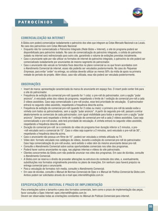 55
COMERCIALIZAÇÃO NA INTERNET
A Globo.com poderá comercializar isoladamente o patrocínio dos sites que integram as Cotas Mercado Nacional e as Locais.
No caso dos patrocínios com Cotas Mercado Nacional:
• 	 Enquanto não for comercializado o Patrocínio Integrado (Rede Globo + Internet), o site do programa poderá ser
disponibilizado para patrocínio isolado. No caso de comercialização do patrocínio integrado, o cotista do patrocínio
isolado na internet será redirecionado para outro site, garantindo o volume de exibições previstas inicialmente.
• 	 Caso o anunciante opte por não utilizar os formatos de internet do patrocínio integrado, o patrocínio do site poderá ser
comercializado isoladamente por anunciantes de mesmo segmento do patrocinador.
•	 Caso o anunciante não veicule os formatos fixos descritos no plano comercial ou os que foram acordados com
o Atendimento Comercial de internet, esses não poderão ser veiculados posteriormente. No caso do Pequenas
Empresas, para evitar "under" na entrega, os cotistas deverão utilizar ao menos 50% da mídia de apoio na primeira
metade do período do projeto. Além disso, caso não utilizada, essa não poderá ser veiculada posteriormente.			
				
OBSERVAÇÕES
•	 Insert de marca: apresentação caracterizada da marca do anunciante em espaço fixo. O insert pode conter link para
o site do patrocinador.
•	 Frequência de exibição do comercial pre-roll (quando for 1 cota): o pre-roll do patrocinador, com a opção “pular
anúncio”, é veiculado antes dos vídeos do programa, respeitando o limite de 1 exibição de comercial pre-roll a cada
2 vídeos assistidos. Caso seja comercializado o pre-roll avulso, esse terá prioridade de veiculação. O patrocinador
entrará no segundo vídeo assistido, respeitando a frequência descrita acima.
•	 Frequência de exibição do comercial pre-roll (quando for 2 cotas ou mais): o primeiro pre-roll da sessão exibe a
vinheta com todos os patrocinadores, sem a opção “pular anúncio”. A partir do segundo pre-roll, passam a entrar
aleatoriamente os comerciais de cada patrocinador, com igual visibilidade para todos e sempre com a opção “pular
anúncio”. Sempre será respeitado o limite de 1 exibição de comercial pre-roll a cada 2 vídeos assistidos. Caso seja
comercializado o pre-roll avulso, este terá prioridade de veiculação. A vinheta entrará no segundo vídeo assistido,
respeitando a frequência descrita acima.
•	 Duração do comercial pre-roll: se o conteúdo do vídeo do programa tiver duração inferior a 2 minutos, o pre-
-roll veiculado será o comercial de 15”. Caso o vídeo seja superior a 2 minutos, será veiculado o pre-roll de 30”,
respeitando a frequência descrita acima.
•	 Caso o anunciante não possua um filme de 15’’, poderá ser veiculada a vinheta utilizada na TV.
•	 Video skin: formato veiculado nos catálogos de vídeos, durante a exibição do comercial pre-roll do patrocinador.
Caso haja comercialização do pre-roll avulso, será exibido o video skin do mesmo anunciante desse pre-roll.
•	 Consulte o Atendimento Comercial sobre outras oportunidades comerciais nos sites dos programas.
•	 Poderá haver outros anunciantes na capa, nas páginas internas e vídeos do site patrocinado.
•	 Clientes concorrentes da Globo.com não poderão anunciar nos sites dos programas. Em caso de dúvidas, consulte
o Atendimento Comercial.
•	 A Globo.com se reserva o direito de proceder alterações na estrutura do conteúdo dos sites, e, eventualmente,
substituições nos formatos originalmente previstos no plano de inserções. Em nenhum caso haverá prejuízo na
entrega comercial para o anunciante.
•	 Para a veiculação de formatos rich media, consulte o Atendimento Comercial.
•	 Em caso de dúvidas, consulte o Manual de Normas Comerciais de Opec e o Manual de Política Comercial da Globo.com.
Ambos podem ser solicitados através do e-mail opec.internet@tvglobo.com.br.
ESPECIFICAÇÕES DE MATERIAL E PRAZO DE IMPLEMENTAÇÃO
Para orientações sobre o tamanho e peso dos formatos comerciais, bem como o prazo de implementação das peças,
favor consultar a Opec Internet: opec.internet@tvglobo.com.br.
Devem ser observadas todas as orientações constantes no Manual de Práticas Comerciais para internet.
P A T R O C Í N I O S
 