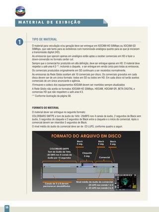 56
TIPO DE MATERIAL
O material para veiculação e/ou geração deve ser entregue em XDCAM-HD 50Mbps ou XDCAM-SD
50Mbps, que vale tanto para as exibidoras com transmissão analógica quanto para as que já iniciaram
a transmissão digital (HD).
As emissoras que operam apenas em analógico estão aptas a receber comerciais em HD e fazer a
down-conversão no formato center cut.
Sempre que o comercial for produzido em alta definição, deve ser entregue apenas em HD. O material deve
respeitar a safe area 4:3 (
*)
, incluindo a claquete, e ser entregue em versão única para todas as emissoras.
Os comerciais produzidos originalmente em SD continuam a ser recebidos normalmente.
As emissoras da Rede Globo aceitam até 10 comerciais por disco. Os comerciais gravados em cada
disco devem ser de um único formato: todos em SD ou todos em HD. Em cada disco só serão aceitos
comerciais de um único anunciante e agência.
Firmwares e codecs dos equipamentos XDCAM devem ser mantidos sempre atualizados
A Rede Globo não aceita os formatos XDCAM-HD 35Mbps, HDCAM, HDCAM-SR, BETA DIGITAL e
comercias HD que não respeitem a safe area 4:3.
(
*)
Conforme ilustração da página 58.
FORMATO DO MATERIAL
O material dever ser entregue no seguinte formato:
COLORBARS SMTPE e tom de áudio de 1kHz -20dBFS nos 4 canais de áudio, 2 segundos de Black sem
áudio, 5 segundos de claquete e 2 segundos de Black entre a claquete e o início do comercial. Após o
comercial devem ser inseridos 5 segundos de Black.
O nível médio do áudio do comercial deve ser de -23 LUFS, conforme quadro a seguir.
1
M A T E R I A L D E E X I B I Ç Ã O
1
2
3
4
5
6
7
8
COLORBARS SMTPE
Tom de áudio de 1kHz
-20 DBFS nos 4 canais de
áudio por 15 segundos
Claquete
5 seg.
Black
2 seg.
Black
2 seg.
Black
5 seg.
Comercial
Nível médio de áudio do comercial:
-23 LUFS nos canais 1 e 2
e -23 LUFS nos canais 3 e 4
Canais de 5 a 8 devem
permanecer desabilitados
 