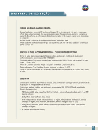 57
EXIBIÇÃO NOS CANAIS ANALÓGICO E DIGITAL
No canal analógico o comercial HD será convertido para SD no formato center cut, que é o mesmo que
a Rede Globo utiliza na exibição dos seus produtos (novelas, shows e seriados), conforme exemplos da
página 58. Dessa forma, as informações não contidas na região 4:3 da imagem original serão descartadas
na versão SD.
No canal digital, o comercial HD será exibido no formato original em 16x9.
A Rede Globo não aceita comerciais HD que não respeitem a safe area 4:3. Nesse caso deve ser entregue
apenas a versão SD.
CONTROLE DE ÁUDIO NA PRODUÇÃO COMERCIAL - PROCEDIMENTOS DE CONTROLE
O nível de áudio das mensagens publicitárias deverá ser ajustado com medidores de loudness em
conformidade com a recomendação EBU R-128-2011.
O Loudness Médio (Programme Loudness) deve ser ajustado em -23 LUFS, com tolerância de 0 LU para
cima e 1 LU para baixo.
A Faixa de Loudness (Loudness Range – LRA) deve ser limitada a, no máximo, 8 LU.
O pico real máximo (True Peak Max) deve ser limitado a, no máximo, -3 dBTP.
O nível do tom de áudio de 1kHz do COLORBARS que antecede a claquete deve ser de -20dBFS nos 4 canais
de áudio.
COMO MEDIR
Existem vários medidores disponíveis no mercado, tanto por hardware quanto por software, e no formato de
plug-ins para os principais softwares de edição.
Em princípio, qualquer medidor que se adeque à recomendação EBU R 128 -2011 pode ser utilizado.
Seguem alguns exemplos:
•	 TC Electronic LM6 (plug-in para Final Cut Pro, ProTools e outros softwares de edição, até 5.1) ou LM2
(apenas estéreo).
•	 Dolby Media Meter (software stand-alone)
•	 RTW TM3 (hardware, até 5.1, entrada analógica ou digital), TM7 (hardware, até 16 canais, entrada
analógica ou digital), TM9 (hardware, até 16 canais, entrada analógica, digital ou SDI).
•	 Dolby LM100 (hardware, apenas estéreo – multicanal apenas se utilizando codecs Dolby, entrada
analógica ou digital).
•	 R128GAIN (software open source).
M A T E R I A L D E E X I B I Ç Ã O
>>
 