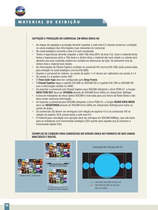 58
CAPTAÇÃO E PRODUÇÃO DO COMERCIAL EM MÍDIA ÚNICA HD
•	 As etapas de captação e produção deverão respeitar a safe area 4:3 visando preservar a exibição
no canal analógico das informações mais relevantes do comercial.
•	 No canal analógico somente a área 4:3 será visualizada.
•	 Textos e logomarcas deverão respeitar a Safe Title Area (85% da área 4:3). Caso o material tenha
textos e logomarcas entre a Title Area e a Action Area, o material não será vetado e o cliente será
alertado que esse conteúdo poderá ser cortado em televisores de tubo. Se estiverem fora da
Action Area o material será vetado.
•	 As informações de Closed Caption contidas no comercial HD (norma EIA-708) serão preservadas
para exibição no canal analógico (norma EIA-608).
•	 Quando o comercial for estéreo, os canais de áudio 1 e 2 devem ser replicados nos canais 3 e 4.
•	 Os canais 3 e 4 podem conter SAP.
•	 O Time Code Type deve ser configurado para Drop-Frame.
•	 O Closed Caption segue o padrão EIA-608 no XDCAM-SD e o padrão EIA-708 no XDCAM-HD
com a informação contida no VANC.
•	 Ao exportar o comercial com Closed Caption para XDCAM utilizando o drive PDW-U1, a função
DATA ITEM OUT deve ser ATIVADA através do XDCAM Drive Utility em SetupUser Settings.
•	 A área de metadados do disco óptico XDCAM é reservada para uso futuro da Rede Globo e não
deve conter nenhuma informação.
•	 Ao exportar o comercial para XDCAM utilizando o drive PDW-U1, a função ÁUDIO DATA MODE
deve ser DESATIVADA através do XDCAM Drive Utility em SetupUser Settings para todos os
canais de áudio.
•	 Os comerciais SD devem ser entregues com relação de aspecto 4:3 e os comerciais HD na
relação de aspecto 16:9, preservando a safe area 4:3.
•	 O material para veiculação e/ou geração deve ser entregue em XDCAM 50Mbps, que vale tanto
para as exibidoras com transmissão analógica (SD) quanto para aquelas que já iniciaram a
transmissão digital (HD).
EXEMPLOS DE EXIBIÇÃO PARA COMERCIAIS EM VERSÃO ÚNICA NO FORMATO HD NOS CANAIS
ANALÓGICO E DIGITAL
Exibição no canal digital
Exibição no canal analógico
Comercial HD - versão única
Safe Action Area (88% da área 4:3)
Safe Title Area (85% da área 4:3)
Área 4:3 (100%)
Conversão HD 16:9 para SD 4:3
M A T E R I A L D E E X I B I Ç Ã O
 