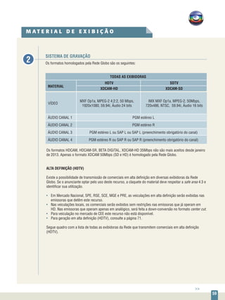 59
SISTEMA DE GRAVAÇÃO
Os formatos homologados pela Rede Globo são os seguintes:
TODAS AS EXIBIDORAS
	HDTV	SDTV
MATERIAL
	XDCAM-HD	 XDCAM-SD
ÁUDIO CANAL 1	 PGM estéreo L
ÁUDIO CANAL 2	 PGM estéreo R
ÁUDIO CANAL 3	 PGM estéreo L ou SAP L ou SAP L (preenchimento obrigatório do canal)
ÁUDIO CANAL 4	 PGM estéreo R ou SAP R ou SAP R (preenchimento obrigatório do canal)
VÍDEO
MXF Op1a, MPEG-2 4:2:2, 50 Mbps,
1920x1080, 59.94i, Áudio 24 bits
IMX MXF Op1a, MPEG-2, 50Mbps,
720x486, NTSC,  59.94i, Áudio 16 bits
Os formatos HDCAM, HDCAM-SR, BETA DIGITAL, XDCAM-HD 35Mbps não são mais aceitos desde janeiro
de 2013. Apenas o formato XDCAM 50Mbps (SD e HD) é homologado pela Rede Globo.
ALTA DEFINIÇÃO (HDTV)
Existe a possibilidade de transmissão de comerciais em alta definição em diversas exibidoras da Rede
Globo. Se o anunciante optar pelo uso deste recurso, a claquete do material deve respeitar a safe area 4:3 e
identificar sua utilização.
•	 Em Mercado Nacional, SPE, RSE, SCE, MGE e PRE, as veiculações em alta definição serão exibidas nas
emissoras que detêm este recurso.
•	 Nas veiculações locais, os comerciais serão exibidos sem restrições nas emissoras que já operam em
HD. Nas emissoras que operam apenas em analógico, será feita a down-conversão no formato center cut.
•	 Para veiculação no mercado de CEE este recurso não está disponível.
•	 Para geração em alta definição (HDTV), consulte a página 71.
Segue quadro com a lista de todas as exibidoras da Rede que transmitem comerciais em alta definição
(HDTV).
M A T E R I A L D E E X I B I Ç Ã O
2
>>
 