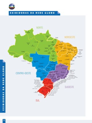 6
TV Roraima
Boa Vista
TV Morena
Corumbá
TV Centro América
Rondonópolis
TV Centro América
Cuiabá
TV Centro América
Sinop
TV Liberal
Redenção
TV
Integração
Ituiutaba
TV Anhanguera
Rio Verde
TV Anhanguera
Jataí
TV Anhanguera
Goiânia
TV Anhanguera
Anápolis
TV Anhanguera
Porangatu
TV Globo
Recife
TV Guajará-Mirim
TV Cacoal
TV Vilhena
TV Acre
Rio Branco
TV Rondônia
Porto Velho
TV Ariquemes
TV Ji-Paraná
TV Cruzeiro do Sul
TV Amazonas
Manaus
TV Parintins
TV Liberal
Itaituba
TV Tapajós
Santarém
TV Liberal
Tucuruí
TV Liberal
Castanhal
TV Liberal
Marabá
TV Amapá
Macapá
TV Liberal
Paragominas
TV Liberal
Belém
TV Mirante
Açailândia
TV Mirante
Santa Inês
TV Anhanguera
Palmas
TV Anhanguera
Araguaína
TV Rio
Balsas
TV Mirante Cocais
Codó
TV Clube
Teresina
TV Verdes Mares
Fortaleza
Inter TV Cabugi
Natal
TV Cabo Branco
João Pessoa
TV Paraíba
C.Grande
TV Mirante
São Luís
TV São Francisco
Juazeiro
TV Asa Branca
Caruaru
TV Grande Rio
Petrolina
TV Anhanguera
Gurupi
TV Sergipe
Aracaju
TV Subaé
Feira de Santana
TV Gazeta de Alagoas
Maceió
TV Alvorada do Sul
Floriano
TV Globo
Brasilia
TV Oeste
Barreiras
TV Bahia
Salvador
TV Santa Cruz
Itabuna
TV Sudoeste
Vitória da Conquista
TV Integração
Uberlândia
TV Anhanguera
Catalão
TVAnhanguera
Itumbiara
TV Anhanguera
Luziânia
Inter TV Grande Minas
Montes Claros
TV Gazeta Norte
Linhares
TV Gazeta Vitória
TV Gazeta Sul
Cachoeiro de Itapemirim
Inter TV Serra+Mar - Nova Friburgo
Inter TV Alto Litoral - Cabo Frio
TV Globo - Rio de Janeiro
Vanguarda S.J.Campos
TV Tribuna - Santos
TV Rio Sul - Resende
Vanguarda Taubaté
TV Integração
Juiz de Fora
TV Globo
Belo Horizonte
Inter TV dos Vales
Coronel Fabriciano
RPC TV
Londrina
RPC TV Paranavaí
TV Morena
Ponta Porã
RPC TV Maringá
TV Globo - São Paulo
TV TEM
Bauru
TV TEM
S.J.R. Preto
EPTV Ribeirão
Rib. Preto
EPTV Central
São Carlos
EPTV
Campinas
TV Morena
Campo Grande
TV Integração
Araxá
EPTV
Sul de Minas
Varginha
RPC TV Ponta Grossa
RBS
TV Passo Fundo
RBS TV Rio Grande
RBS TV Pelotas
RBS TV Bagé
RBS
TV Santa MariaRBS
TV Uruguaiana
RBS TV Cruz Alta
RBS TV Erechim
RBS TV Santa Cruz
RBS TV Santa Rosa
RBS TV Chapecó
RBS TV Porto Alegre
RBS TV Caxias do Sul
RBS TV Criciúma
RBS TV Florianópolis
RBS TV Blumenau
RBS TV Joinville
RPC TV
Curitiba
RPC TV Foz do Iguaçu
TV TEM Sorocaba
TV TEM Itapetininga
TV Itacoatiara
TV Centro América
Tangará da Serra
TV Diário - Mogi das Cruzes
RPC TV Cascavel
RPC TV Guarapuava
TV Fronteira
Pres.Prudente
TV Liberal
Altamira
TV Liberal
Parauapebas
Inter TV Planície - Campos
TV Gazeta Noroeste
Colatina
TV Mirante
Imperatriz
RBS TV
Centro-Oeste
Joaçaba
TV Verdes Mares Cariri
Juazeiro do Norte
E X I B I D O R A S D A R E D E G L O B O
EXIBIDORASDAREDEGLOBO
CENTRO-OESTE
NORTE
NORDESTE
SUDESTE
SUL
 