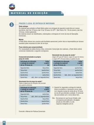 62
PRAZOS E LOCAL DE ENTREGA DE MATERIAIS
Onde entregar
Os materiais para exibição na Rede Globo podem ser entregues de segunda a sexta-feira em nossos
escritórios, das 9 às 12 horas e das 14 às 18 horas. Em SP1 - São Paulo e RJ - Rio de Janeiro, das 9 às
18 horas, ininterruptamente.
Os materiais devem ser identificados, endereçados e entregues em nome da área de Operações
Comerciais.
Malote
A Rede Globo oferece aos usuários esta facilidade operacional, porém não se responsabiliza por atrasos
causados pelas empresas do setor de serviços.
Prazo máximo para compra/exibição
Por necessidade de análise técnica, ética, comercial e transcrição dos materiais, a Rede Globo exibirá
comerciais obedecendo o seguinte cronograma:
3
	 	
	 Veiculando fora da praça de venda(1)
Comprando/veiculando na própria	 Origem SP1 para SP Interior; origem RJ para RJ Interior;
praça de venda	 e origem SP1 e RJ para todas as capitais do país.
Solicitação de alteração	 Exibe	 Solicitação de alteração	 Exibe
e entrega de material	 a partir	 e entrega de material	 a partir
até as 16 horas de	 de	 até as 16 horas de	 de
Segunda-feira	 terça-feira	Segunda-feira	 quarta-feira
Terça-feira	 quarta-feira	Terça-feira	 quinta-feira
Quarta-feira	 quinta-feira	Quarta-feira	 sexta-feira
Quinta-feira	 sexta-feira	 Quinta-feira	 sáb., dom. ou segunda-feira
Sexta-feira	 sáb., dom. ou segunda-feira	 Sexta-feira	 terça-feira
Veiculando fora da praça de venda(1)
Todas as origens para as situações não previstas
nos quadros anteriores.
Solicitação de alteração	 Exibe
e entrega de material	 a partir
até as 16 horas de	 de
Segunda-feira	sexta-feira
Terça-feira	 sáb., dom. ou segunda-feira
Quarta-feira	terça-feira
Quinta-feira	quarta-feira
Sexta-feira	quinta-feira
Consulte o Manual de Práticas Comerciais.
M A T E R I A L D E E X I B I Ç Ã O
(1) 	Quando for negociada a entrega do material
direto na exibidora, é necessário enviar cópia
com claquete à praça de venda até as 16 horas
do dia útil que antecede a exibição. O comercial
não será exibido sem o envio desse item.
Obs.:	 Na semana em que houver feriado, este
cronograma será alterado e divulgado
através do SIS.COM e no site
negocios.redeglobo.com.br.
 