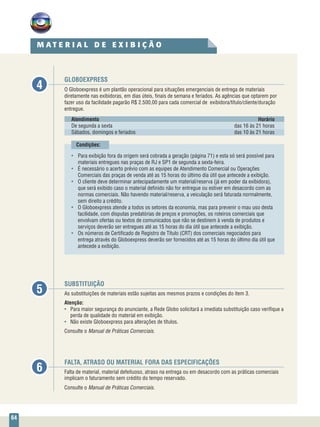 64
GLOBOEXPRESS
O Globoexpress é um plantão operacional para situações emergenciais de entrega de materiais
diretamente nas exibidoras, em dias úteis, finais de semana e feriados. As agências que optarem por
fazer uso da facilidade pagarão R$ 2.500,00 para cada comercial de exibidora/título/cliente/duração
entregue.
Atendimento	Horário
De segunda a sexta	 das 16 às 21 horas
Sábados, domingos e feriados	 das 10 às 21 horas
Condições:
•	 Para exibição fora da origem será cobrada a geração (página 71) e esta só será possível para
materiais entregues nas praças de RJ e SP1 de segunda a sexta-feira.
•	 É necessário o acerto prévio com as equipes de Atendimento Comercial ou Operações
Comerciais das praças de venda até as 15 horas do último dia útil que antecede a exibição.
•	 O cliente deve determinar antecipadamente um material/reserva (já em poder da exibidora),
que será exibido caso o material definido não for entregue ou estiver em desacordo com as
normas comerciais. Não havendo material/reserva, a veiculação será faturada normalmente,
sem direito a crédito.
•	 O Globoexpress atende a todos os setores da economia, mas para prevenir o mau uso desta
facilidade, com disputas predatórias de preços e promoções, os roteiros comerciais que
envolvam ofertas ou textos de comunicados que não se destinem à venda de produtos e
serviços deverão ser entregues até as 15 horas do dia útil que antecede a exibição.
•	 Os números de Certificado de Registro de Título (CRT) dos comerciais negociados para
entrega através do Globoexpress deverão ser fornecidos até as 15 horas do último dia útil que
antecede a exibição.
SUBSTITUIÇÃO
As substituições de materiais estão sujeitas aos mesmos prazos e condições do item 3.
Atenção:
•	 Para maior segurança do anunciante, a Rede Globo solicitará a imediata substituição caso verifique a
perda de qualidade do material em exibição.
•	 Não existe Globoexpress para alterações de títulos.
Consulte o Manual de Práticas Comerciais.
FALTA, ATRASO OU MATERIAL FORA DAS ESPECIFICAÇÕES
Falta de material, material defeituoso, atraso na entrega ou em desacordo com as práticas comerciais
implicam o faturamento sem crédito do tempo reservado.
Consulte o Manual de Práticas Comerciais.
4
5
6
M A T E R I A L D E E X I B I Ç Ã O
 