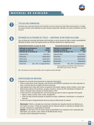 65
TÍTULOS DOS COMERCIAIS
Os títulos dos comerciais deverão ser fornecidos no ato da compra da mídia. Não sendo possível, os mapas
de compra deverão conter legendas de cada inserção programada, definidas nos prazos constantes nos itens
3 e/ou 8.
DEFINIÇÃO OU ALTERAÇÃO DE TÍTULO — MATERIAIS JÁ EM PODER DA GLOBO
Caso os títulos dos comerciais não tenham sido fornecidos no ato da compra da mídia ou exista a necessidade de
alterações de títulos, essas informações deverão ser definidas obedecendo os seguintes prazos:
Comprando/veiculando na praça de venda	 Comprando/veiculando fora da praça de venda
Definição ou solicitação de	 Exibe	 Definição ou solicitação de	 Exibe
alteração de título de 	 a partir	 alteração de título de 	 a partir
material até as 16 horas de	 de	 material até as 12 horas(
*)
de	 de
Segunda-feira	 terça-feira	Segunda-feira	 Terça-feira
Terça-feira	 quarta-feira	Terça-feira	 Quarta-feira
Quarta-feira	 quinta-feira	Quarta-feira	 Quinta-feira
Quinta-feira	 sexta-feira	Quinta-feira	 Sexta-feira
Sexta-feira	 sáb., dom. ou segunda-feira	 Sexta-feira	 sáb., dom. ou segunda-feira
	 (
*)
	 Para as agências que definam títulos através do 	
			SIS.COM o prazo é até as 16 horas.
Obs.: Na semana em que houver feriado, este cronograma sofrerá alteração.
IDENTIFICAÇÃO DO MATERIAL
A claquete do comercial deverá apresentar as seguintes informações:
•	 Todos os clips devem conter claquete, sinal de testes COLORBARS e gravados como clips separados no
disco, conforme descrito na página 56 desse documento.
•	 Cada claquete deve conter pelo menos as seguintes informações: agência, cliente, produto, marca, data,
título/versão (máximo 26 caracteres), duração, produtora, número do CRT (Certificado de Registro de
Título) e indicação sobre presença de Closed Caption e SAP.
•	 O disco deverá vir acompanhado por uma ficha técnica que deverá conter as seguintes informações:
• 	 agência, cliente, produto, título, versão, duração/CRT;
• 	 ordem de cada comercial (posição na sequência de clips), detalhando o identificador e a duração de
cada clip.
•	 O nome do arquivo obrigatoriamente deverá ser igual ao título/versão do material.
	 Observação: O título e a duração dos comerciais constantes das claquetes deverão ser idênticos aos
dos mapas de compra. O título das claquetes deve ser alterado quando os materiais de exibição forem
trocados, evitando-se a duplicidade de materiais.
	 Atenção: Em São Paulo e Rio de Janeiro existe a possibilidade de as claquetes serem regravadas pela
Rede Globo, que cobrará o valor unitário de R$ 850,00 pelo serviço.
Consulte a área de Operações Comerciais.
7
8
9
M A T E R I A L D E E X I B I Ç Ã O
>>
 