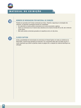 66
CLOSED CAPTION
Existe a possibilidade de transmissão de comerciais em Closed Caption em todas as exibidoras da
Rede Globo, inclusive para geração de comerciais. Se o anunciante optar pelo uso deste recurso, é
muito importante que utilize os padrões citados na página 58 e a claquete do material identifique sua
utilização.
NÚMERO DE MENSAGENS POR MATERIAL DE EXIBIÇÃO
Poderão ser gravados até 10 (dez) comerciais por disco. Visando a segurança na veiculação dos
materiais, as seguintes orientações deverão ser respeitadas:
•	 Em cada disco só serão aceitos comerciais de um único anunciante e agência.
•	 Todos os comerciais de um mesmo disco deverão ser do mesmo formato HD ou SD, até o limite de
10 por disco.
•	 Não serão aceitos comerciais gravados em sequência como um clip único.
10
11
M A T E R I A L D E E X I B I Ç Ã O
 