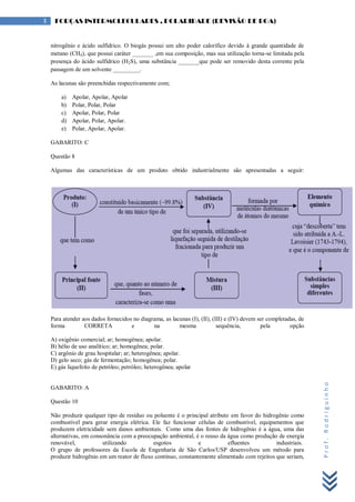 Prof.Rodriguinho
3 FORÇAS INTERMOLECULARES , POLARIDADE (REVISÃO DE BOA)
nitrogênio e ácido sulfídrico. O biogás possui um alto poder calorífico devido à grande quantidade de
metano (CH4), que possui caráter _______ ,em sua composição, mas sua utilização torna-se limitada pela
presença do ácido sulfídrico (H2S), uma substância _______que pode ser removido desta corrente pela
passagem de um solvente _________.
As lacunas são preenchidas respectivamente com;
a) Apolar, Apolar, Apolar
b) Polar, Polar, Polar
c) Apolar, Polar, Polar
d) Apolar, Polar, Apolar.
e) Polar, Apolar, Apolar.
GABARITO: C
Questão 8
Algumas das características de um produto obtido industrialmente são apresentadas a seguir:
Para atender aos dados fornecidos no diagrama, as lacunas (I), (II), (III) e (IV) devem ser completadas, de
forma CORRETA e na mesma sequência, pela opção
A) oxigênio comercial; ar; homogênea; apolar.
B) hélio de uso analítico; ar; homogênea; polar.
C) argônio de grau hospitalar; ar; heterogênea; apolar.
D) gelo seco; gás de fermentação; homogênea; polar.
E) gás liquefeito de petróleo; petróleo; heterogênea; apolar
GABARITO: A
Questão 10
Não produzir qualquer tipo de resíduo ou poluente é o principal atributo em favor do hidrogênio como
combustível para gerar energia elétrica. Ele faz funcionar células de combustível, equipamentos que
produzem eletricidade sem danos ambientais. Como uma das fontes de hidrogênio é a água, uma das
alternativas, em consonância com a preocupação ambiental, é o reuso da água como produção de energia
renovável, utilizando esgotos e efluentes industriais.
O grupo de professores da Escola de Engenharia de São Carlos/USP desenvolveu um método para
produzir hidrogênio em um reator de fluxo contínuo, constantemente alimentado com rejeitos que seriam,
 