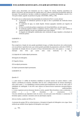 Prof.Rodriguinho
4 FORÇAS INTERMOLECULARES , POLARIDADE (REVISÃO DE BOA)
muitas vezes, descartados sem tratamento em rios e lagoas. No sistema, bactérias anaeróbicas do
gênero Clostridium, que não precisam de oxigênio para viver, aderem a partículas de polietileno dentro de
um reator. Nos automóveis, movidos a células de combustível, o consumo de hidrogênio varia de 1,0 a
10,0 g/km rodado, segundo um professor do grupo. (OLIVEIRA, 2009, p. 100).
De acordo com os conhecimentos das propriedades da molécula de H2O, é correto afirmar:
a) A dissolução de substâncias químicas em água se deve à polaridade das moléculas dessas
substâncias.
b) As moléculas de água, no estado líquido, formam agregados mantidos por ligações de
oxigênio.
c) Os íons e as moléculas polares comportam-se de forma hidrofóbica, em meio aquoso.
d) As moléculas apolares tendem a estabelecer intenso contato com a água, o que viabiliza as
reações de hidrólise em que essa substância atua como reagente.
e) As ligações de hidrogênio estabelecidas entre moléculas de água impedem a dissolução de
moléculas polares
GABARITO: A
Questão 11
Para cumprirem a função de reter grande quantidade de água, as fraldas descartáveis são confeccionadas
com um polímero superabsorvente, que contém grande quantidade de grupamentos carboxila (-COOH). A
capacidade de retenção deve-se em parte às forças intermoleculares entre estes grupos e e a água. A
interação mais forte que ocorre entre essas moléculas é do tipo:
(A) dispersão de London-dipolo permanente.
(B) ligações de hidrogênio.
(C) ligações iônicas.
(D) íon-dipolo permanente.
(E) dipolo permanente-dipolo permanente.
GABARITO: B
Questão 12
[...] pelo menos 1,1 milhão de brasileiros trabalham no período noturno em centros urbanos e estão
sujeitos a problemas de memória, obesidade, falta de sono e enfraquecimento do sistema imunológico,
entre outros males. [...] os trabalhadores noturnos perdem aproximadamente cinco anos de vida a cada 15
trabalhados de madrugada. E têm 40% mais chances de desenvolverem transtornos neuropsicológicos,
digestivos e cardiovasculares.
[...] nosso organismo precisa descansar durante as noites, quando libera hormônios como a melatonina, o
cortisol e o GH (hormônio do crescimento). [...]
Uma das substâncias que dependem muito do escuro e da noite para serem liberadas é a melatonina. O
hormônio ajuda a controlar o momento certo de cada função corporal.
(Revista Galileu, outubro de 2010, p. 22)
A presença dos grupos OH no cortisol promove a formação de ligações de hidrogênio com a água. Outra
molécula que também forma ligações de hidrogênio com a água é
(A) NH3
 