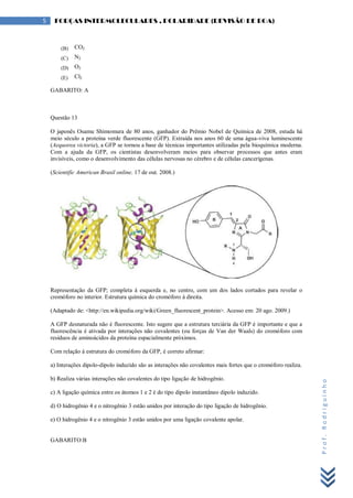 Prof.Rodriguinho
5 FORÇAS INTERMOLECULARES , POLARIDADE (REVISÃO DE BOA)
(B) CO2
(C) N2
(D) O2
(E) Cl2
GABARITO: A
Questão 13
O japonês Osamu Shimomura de 80 anos, ganhador do Prêmio Nobel de Química de 2008, estuda há
meio século a proteína verde fluorescente (GFP). Extraída nos anos 60 de uma água-viva luminescente
(Aequorea victoria), a GFP se tornou a base de técnicas importantes utilizadas pela bioquímica moderna.
Com a ajuda da GFP, os cientistas desenvolveram meios para observar processos que antes eram
invisíveis, como o desenvolvimento das células nervosas no cérebro e de células cancerígenas.
(Scientific American Brasil online. 17 de out. 2008.)
Representação da GFP; completa à esquerda e, no centro, com um dos lados cortados para revelar o
cromóforo no interior. Estrutura química do cromóforo à direita.
(Adaptado de: <http://en.wikipedia.org/wiki/Green_fluorescent_protein>. Acesso em: 20 ago. 2009.)
A GFP desnaturada não é fluorescente. Isto sugere que a estrutura terciária da GFP é importante e que a
fluorescência é ativada por interações não covalentes (ou forças de Van der Waals) do cromóforo com
resíduos de aminoácidos da proteína espacialmente próximos.
Com relação à estrutura do cromóforo da GFP, é correto afirmar:
a) Interações dipolo-dipolo induzido são as interações não covalentes mais fortes que o cromóforo realiza.
b) Realiza várias interações não covalentes do tipo ligação de hidrogênio.
c) A ligação química entre os átomos 1 e 2 é do tipo dipolo instantâneo dipolo induzido.
d) O hidrogênio 4 e o nitrogênio 3 estão unidos por interação do tipo ligação de hidrogênio.
e) O hidrogênio 4 e o nitrogênio 3 estão unidos por uma ligação covalente apolar.
GABARITO:B
 