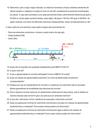 3
18. Determinar, para a viga a seguir indicada, os máximos momentos e forças cortantes solicitantes de
cálculo (positivo e negativo) na seção do meio do vão AB, considerando as possíveis combinações
de cálculo. A viga está submetida a uma ação permanente direta uniformemente distribuída gk igual a
20 kN/m e a duas ações variáveis diretas, quais sejam, Qk igual a 180 kN e Wk igual a 300 kNm. As
ações variáveis, por serem de diferentes naturezas (independentes), atuam simultaneamente ou não.
A viga é parte de uma estrutura cujas ações (cargas) são provenientes de:
19. Quais são os requisitos de qualidade estabelecidos pela NBR 6118:2014?
20. O que é vida útil?
21. A que a agressividade do concreto está ligada? Como a NBR 6118 a trata?
22. Quais as classes de agressividade ambiental e os riscos de deterioração da estrutura
correspondentes?
23. Explique por que as características do concreto e a espessura do cobrimento são os principais
fatores garantidores da durabilidade das estruturas de concreto.
24. Para a estrutura da área íntima de um apartamento residencial em área urbana, qual a relação a/c
máxima indicada pela norma? E para uma estrutura em ambiente marítimo?
25. O que são: cobrimento mínimo, tolerância de execução e cobrimento nominal?
26. Quais as espessuras mínimas do cobrimento nominal para uma laje com classes de agressividade
ambiental fraca e moderada? Como esses valores podem ser diminuídos?
27. Quais as espessuras mínimas do cobrimento nominal para vigas e pilares com classes de
agressividade ambiental fraca e moderada? Como esses valores podem ser diminuídos?
 