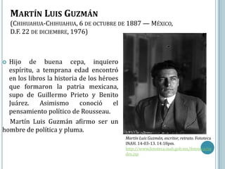 MARTÍN LUIS GUZMÁN
    (CHIHUAHUA-CHIHUAHUA, 6 DE OCTUBRE DE 1887 — MÉXICO,
    D.F. 22 DE DICIEMBRE, 1976)



 Hijo de buena cepa, inquiero
  espíritu, a temprana edad encontró
  en los libros la historia de los héroes
  que formaron la patria mexicana,
  supo de Guillermo Prieto y Benito
  Juárez.    Asimismo       conoció    el
  pensamiento político de Rousseau.
  Martín Luis Guzmán afirmo ser un
hombre de política y pluma.
                                            Martín Luis Guzmán, escritor, retrato. Fototeca
                                            INAH. 14-03-13. 14:18pm.
                                            http://www.fototeca.inah.gob.mx/fototeca/in
                                            dex.jsp
 