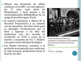    Obtuvo una formación de influjo
    comtiano en la ENP., a la cual ingresa a
    los 17 años. Leyó obras de
    Shopenhauer y Kant gracias a las
    recomendaciones bibliográficas de su
    amigo Pedro Henríquez Ureña.
   El espíritu humanista y liberal de la
    Nacional Preparatoria y su amistad
    con los ateneístas fue base firme para
    su ideología revolucionaria que lo
    llevó a ingresar a las filas del
    maderismo una vez iniciada la
    revolución en 1910 a causa de la
                                               Vicente Lombardo Toledano y
    muerte a mansalva de Fco. I. Madero        compañeros estudiantes en los pasillos
    con quien sentía afinidad ideológica.      de la Preparatoria Nacional de San
                                               Idefonso.
   Sus ideales literarios, sumados a la
                                               http://www.fototeca.inah.gob.mx/fotote
    profunda preocupación que sentía por       ca/
    la vida nacional, perdurarían hasta el     17-03-13. 15:00hrs.
    final de sus días.
 
