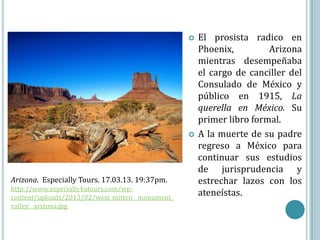    El prosista radico en
                                                     Phoenix,         Arizona
                                                     mientras desempeñaba
                                                     el cargo de canciller del
                                                     Consulado de México y
                                                     público en 1915, La
                                                     querella en México. Su
                                                     primer libro formal.
                                                    A la muerte de su padre
                                                     regreso a México para
                                                     continuar sus estudios
                                                     de jurisprudencia y
Arizona. Especially Tours. 17.03.13. 19:37pm.        estrechar lazos con los
http://www.especially4utours.com/wp-
content/uploads/2013/02/west_mitten__monument_
                                                     ateneístas.
valley__arizona.jpg
 