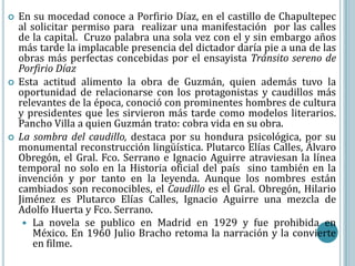    En su mocedad conoce a Porfirio Díaz, en el castillo de Chapultepec
    al solicitar permiso para realizar una manifestación por las calles
    de la capital. Cruzo palabra una sola vez con el y sin embargo años
    más tarde la implacable presencia del dictador daría pie a una de las
    obras más perfectas concebidas por el ensayista Tránsito sereno de
    Porfirio Díaz
   Esta actitud alimento la obra de Guzmán, quien además tuvo la
    oportunidad de relacionarse con los protagonistas y caudillos más
    relevantes de la época, conoció con prominentes hombres de cultura
    y presidentes que les sirvieron más tarde como modelos literarios.
    Pancho Villa a quien Guzmán trato: cobra vida en su obra.
   La sombra del caudillo, destaca por su hondura psicológica, por su
    monumental reconstrucción lingüística. Plutarco Elías Calles, Álvaro
    Obregón, el Gral. Fco. Serrano e Ignacio Aguirre atraviesan la línea
    temporal no solo en la Historia oficial del país sino también en la
    invención y por tanto en la leyenda. Aunque los nombres están
    cambiados son reconocibles, el Caudillo es el Gral. Obregón, Hilario
    Jiménez es Plutarco Elías Calles, Ignacio Aguirre una mezcla de
    Adolfo Huerta y Fco. Serrano.
      La novela se publico en Madrid en 1929 y fue prohibida en
        México. En 1960 Julio Bracho retoma la narración y la convierte
        en filme.
 