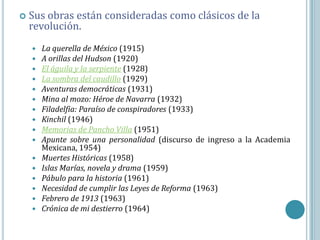    Sus obras están consideradas como clásicos de la
    revolución.
       La querella de México (1915)
       A orillas del Hudson (1920)
       El águila y la serpiente (1928)
       La sombra del caudillo (1929)
       Aventuras democráticas (1931)
       Mina al mozo: Héroe de Navarra (1932)
       Filadelfia: Paraíso de conspiradores (1933)
       Kinchil (1946)
       Memorias de Pancho Villa (1951)
       Apunte sobre una personalidad (discurso de ingreso a la Academia
        Mexicana, 1954)
       Muertes Históricas (1958)
       Islas Marías, novela y drama (1959)
       Pábulo para la historia (1961)
       Necesidad de cumplir las Leyes de Reforma (1963)
       Febrero de 1913 (1963)
       Crónica de mi destierro (1964)
 