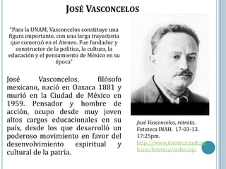 JOSÉ VASCONCELOS
 “Para la UNAM, Vasconcelos constituye una
figura importante, con una larga trayectoria
 que comenzó en el Ateneo. Fue fundador y
   constructor de la política, la cultura, la
educación y el pensamiento de México en su
                   época”


José      Vasconcelos,        filósofo
mexicano, nació en Oaxaca 1881 y
murió en la Ciudad de México en
1959. Pensador y hombre de
acción, ocupo desde muy joven
altos cargos educacionales en su                José Vasconcelos, retrato.
país, desde los que desarrolló un               Fototeca INAH. 17-03-13.
poderoso movimiento en favor del                17:25pm.
desenvolvimiento       espiritual    y          http://www.fototeca.inah.go
                                                b.mx/fototeca/index.jsp.
cultural de la patria.
 