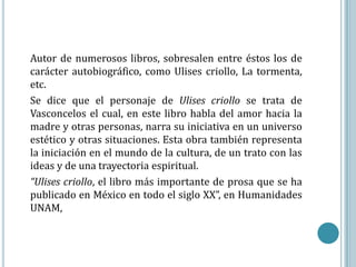 Autor de numerosos libros, sobresalen entre éstos los de
carácter autobiográfico, como Ulises criollo, La tormenta,
etc.
Se dice que el personaje de Ulises criollo se trata de
Vasconcelos el cual, en este libro habla del amor hacia la
madre y otras personas, narra su iniciativa en un universo
estético y otras situaciones. Esta obra también representa
la iniciación en el mundo de la cultura, de un trato con las
ideas y de una trayectoria espiritual.
“Ulises criollo, el libro más importante de prosa que se ha
publicado en México en todo el siglo XX”, en Humanidades
UNAM,
 
