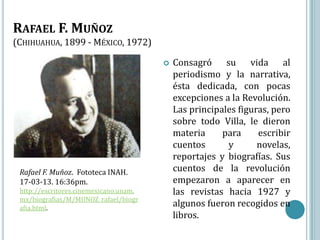 RAFAEL F. MUÑOZ
(CHIHUAHUA, 1899 - MÉXICO, 1972)

                                           Consagró su vida al
                                            periodismo y la narrativa,
                                            ésta dedicada, con pocas
                                            excepciones a la Revolución.
                                            Las principales figuras, pero
                                            sobre todo Villa, le dieron
                                            materia     para     escribir
                                            cuentos      y       novelas,
                                            reportajes y biografías. Sus
 Rafael F. Muñoz. Fototeca INAH.            cuentos de la revolución
 17-03-13. 16:36pm.                         empezaron a aparecer en
 http://escritores.cinemexicano.unam.       las revistas hacia 1927 y
 mx/biografias/M/MUNOZ_rafael/biogr
 afia.html.
                                            algunos fueron recogidos en
                                            libros.
 