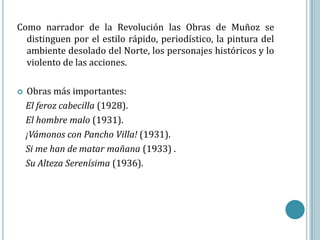 Como narrador de la Revolución las Obras de Muñoz se
  distinguen por el estilo rápido, periodístico, la pintura del
  ambiente desolado del Norte, los personajes históricos y lo
  violento de las acciones.

   Obras más importantes:
    El feroz cabecilla (1928).
    El hombre malo (1931).
    ¡Vámonos con Pancho Villa! (1931).
    Si me han de matar mañana (1933) .
    Su Alteza Serenísima (1936).
 