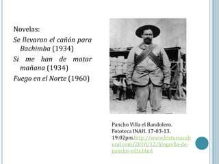 Novelas:
Se llevaron el cañón para
  Bachimba (1934)
Si me han de matar
  mañana (1934)
Fuego en el Norte (1960)




                            Pancho Villa el Bandolero.
                            Fototeca INAH. 17-03-13.
                            19:02pm.http://www.historiacult
                            ural.com/2010/12/biografia-de-
                            pancho-villa.html
 