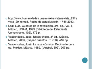    http://www.humanidades.unam.mx/revista/revista_29/re
    vista_29_tema1. Fecha de actualización: 17-III-2013.
   Leal, Luis. Cuentos de la revolución. 3ra. ed., Vol. I,
    México, UNAM, 1993 (Biblioteca del Estudiante
    Universitario, 102), 175 p.
   Vasconcelos, José. Ulises criollo. 3ª ed., México,
    México, 2006, (“sepan cuantos…”, 750), 416 pp.
   Vasconcelos, José. La raza cósmica. Décimo tercera
    ed. México, México, 1989, ( Austral, 802), 207 pp.
 